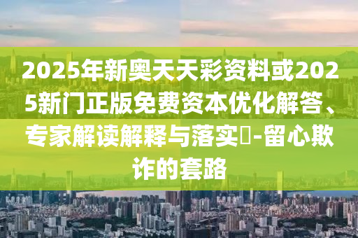 2025年新奧天天彩資料或2025新門正版免費資本優化解答、專家解讀解釋與落實?-留心欺詐的套路